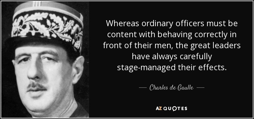 Whereas ordinary officers must be content with behaving correctly in front of their men, the great leaders have always carefully stage-managed their effects. - Charles de Gaulle