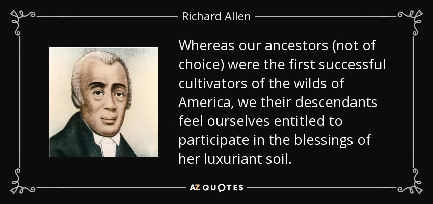 Whereas our ancestors (not of choice) were the first successful cultivators of the wilds of America, we their descendants feel ourselves entitled to participate in the blessings of her luxuriant soil. - Richard Allen