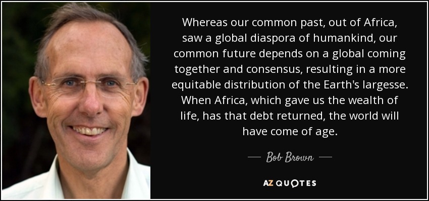 Whereas our common past, out of Africa, saw a global diaspora of humankind, our common future depends on a global coming together and consensus, resulting in a more equitable distribution of the Earth's largesse. When Africa, which gave us the wealth of life, has that debt returned, the world will have come of age. - Bob Brown