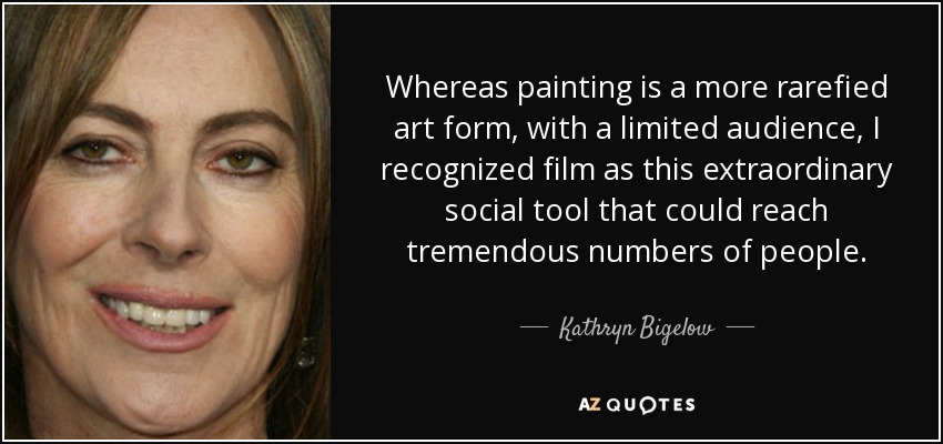 Whereas painting is a more rarefied art form, with a limited audience, I recognized film as this extraordinary social tool that could reach tremendous numbers of people. - Kathryn Bigelow