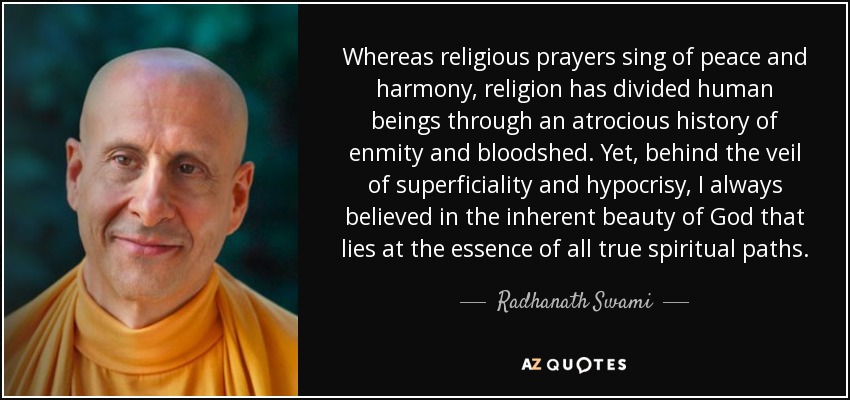 Whereas religious prayers sing of peace and harmony, religion has divided human beings through an atrocious history of enmity and bloodshed. Yet, behind the veil of superficiality and hypocrisy, I always believed in the inherent beauty of God that lies at the essence of all true spiritual paths. - Radhanath Swami