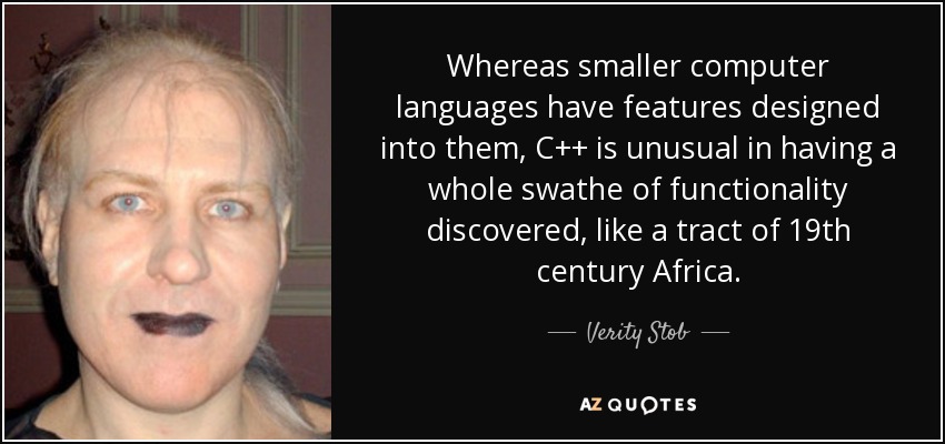 Whereas smaller computer languages have features designed into them, C++ is unusual in having a whole swathe of functionality discovered, like a tract of 19th century Africa. - Verity Stob