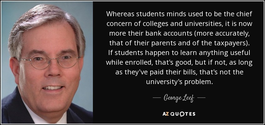 Whereas students minds used to be the chief concern of colleges and universities, it is now more their bank accounts (more accurately, that of their parents and of the taxpayers). If students happen to learn anything useful while enrolled, that's good, but if not, as long as they've paid their bills, that's not the university's problem. - George Leef