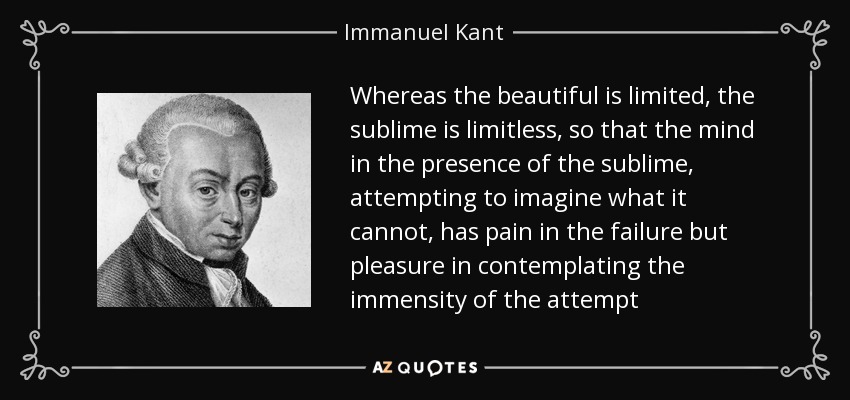Whereas the beautiful is limited, the sublime is limitless, so that the mind in the presence of the sublime, attempting to imagine what it cannot, has pain in the failure but pleasure in contemplating the immensity of the attempt - Immanuel Kant