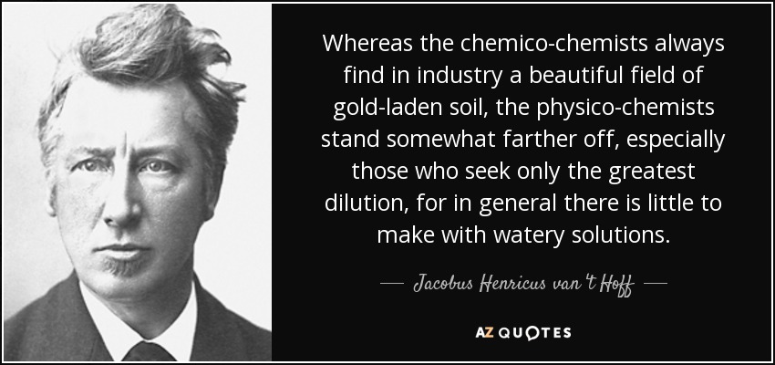 Whereas the chemico-chemists always find in industry a beautiful field of gold-laden soil, the physico-chemists stand somewhat farther off, especially those who seek only the greatest dilution, for in general there is little to make with watery solutions. - Jacobus Henricus van 't Hoff