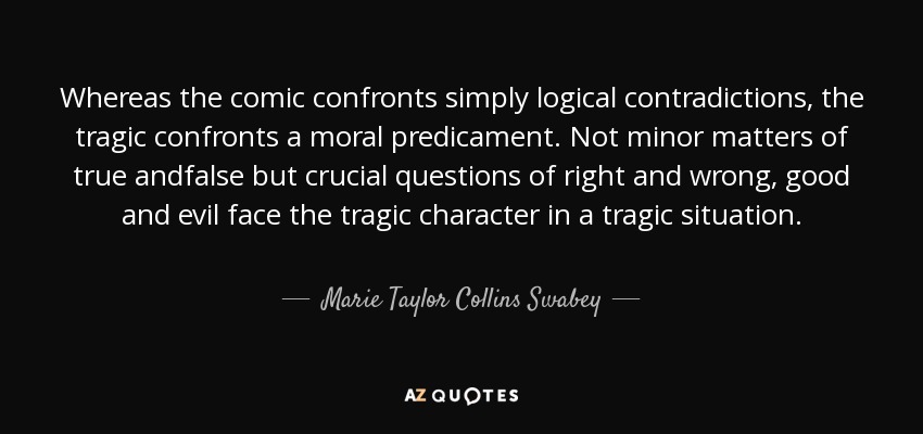Whereas the comic confronts simply logical contradictions, the tragic confronts a moral predicament. Not minor matters of true andfalse but crucial questions of right and wrong, good and evil face the tragic character in a tragic situation. - Marie Taylor Collins Swabey