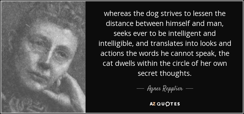 whereas the dog strives to lessen the distance between himself and man, seeks ever to be intelligent and intelligible, and translates into looks and actions the words he cannot speak, the cat dwells within the circle of her own secret thoughts. - Agnes Repplier