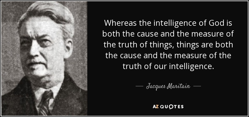 Whereas the intelligence of God is both the cause and the measure of the truth of things, things are both the cause and the measure of the truth of our intelligence. - Jacques Maritain