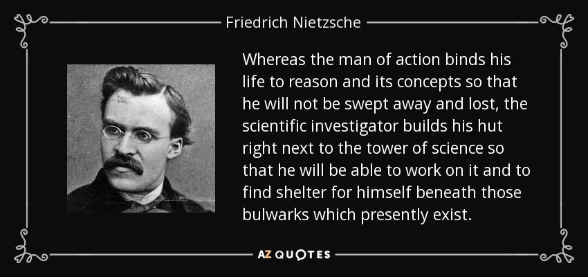 Whereas the man of action binds his life to reason and its concepts so that he will not be swept away and lost, the scientific investigator builds his hut right next to the tower of science so that he will be able to work on it and to find shelter for himself beneath those bulwarks which presently exist. - Friedrich Nietzsche