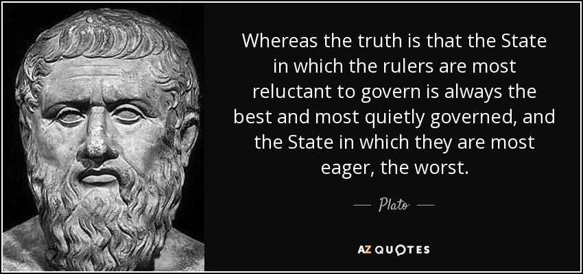 Whereas the truth is that the State in which the rulers are most reluctant to govern is always the best and most quietly governed, and the State in which they are most eager, the worst. - Plato