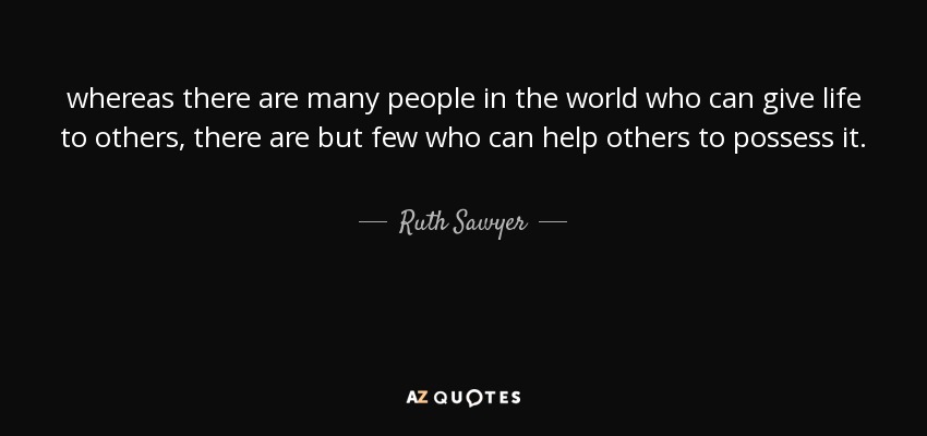 whereas there are many people in the world who can give life to others, there are but few who can help others to possess it. - Ruth Sawyer