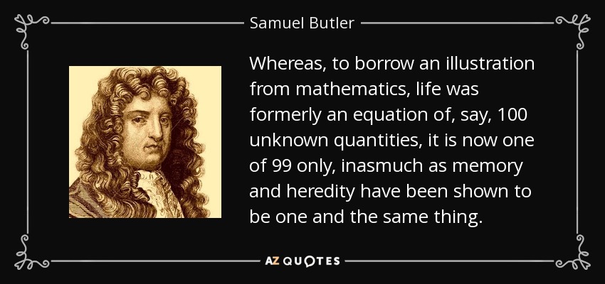 Whereas, to borrow an illustration from mathematics, life was formerly an equation of, say, 100 unknown quantities, it is now one of 99 only, inasmuch as memory and heredity have been shown to be one and the same thing. - Samuel Butler