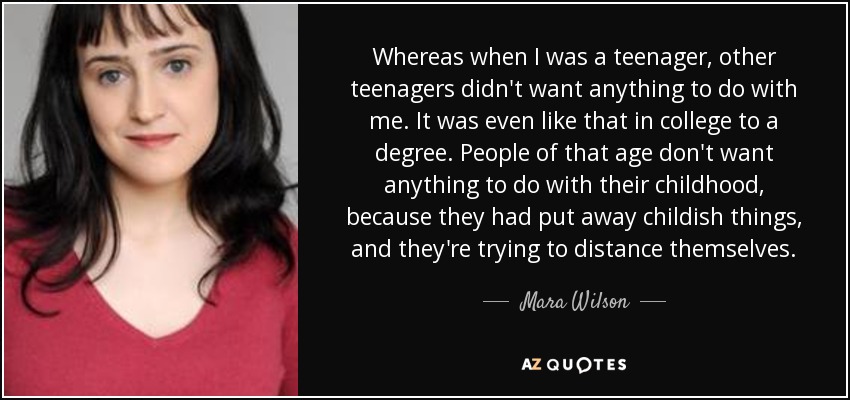 Whereas when I was a teenager, other teenagers didn't want anything to do with me. It was even like that in college to a degree. People of that age don't want anything to do with their childhood, because they had put away childish things, and they're trying to distance themselves. - Mara Wilson