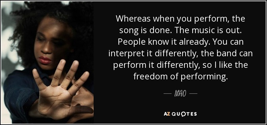 Whereas when you perform, the song is done. The music is out. People know it already. You can interpret it differently, the band can perform it differently, so I like the freedom of performing. - NAO