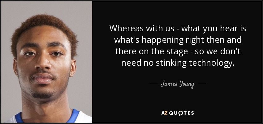 Whereas with us - what you hear is what's happening right then and there on the stage - so we don't need no stinking technology. - James Young