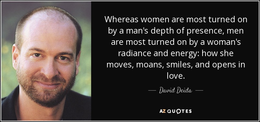 Whereas women are most turned on by a man's depth of presence, men are most turned on by a woman's radiance and energy: how she moves, moans, smiles, and opens in love. - David Deida