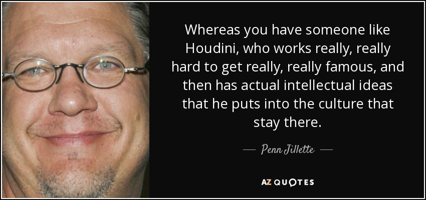 Whereas you have someone like Houdini, who works really, really hard to get really, really famous, and then has actual intellectual ideas that he puts into the culture that stay there. - Penn Jillette
