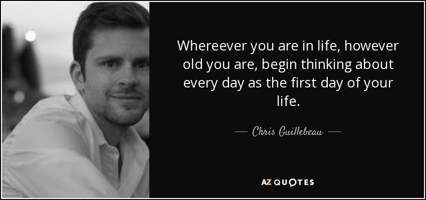 Whereever you are in life, however old you are, begin thinking about every day as the first day of your life. - Chris Guillebeau