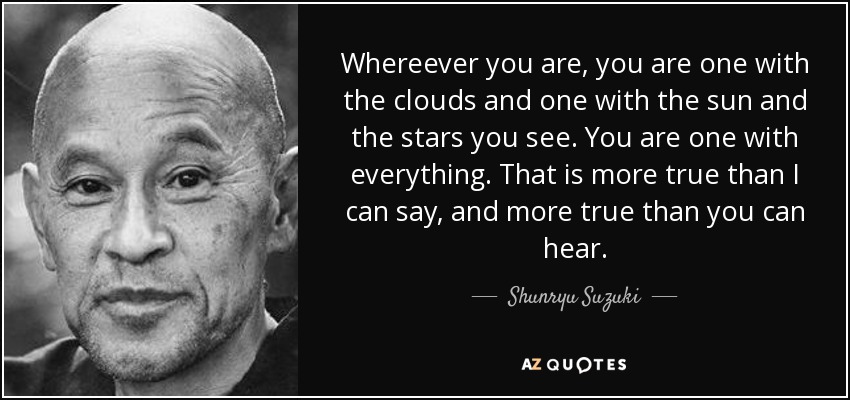 Whereever you are, you are one with the clouds and one with the sun and the stars you see. You are one with everything. That is more true than I can say, and more true than you can hear. - Shunryu Suzuki