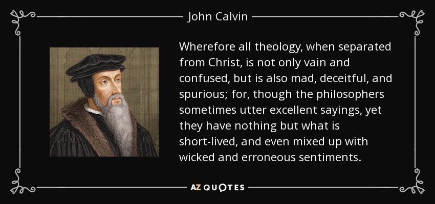 Wherefore all theology, when separated from Christ, is not only vain and confused, but is also mad, deceitful, and spurious; for, though the philosophers sometimes utter excellent sayings, yet they have nothing but what is short-lived, and even mixed up with wicked and erroneous sentiments. - John Calvin