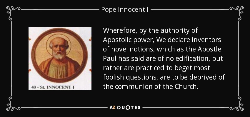 Wherefore, by the authority of Apostolic power, We declare inventors of novel notions, which as the Apostle Paul has said are of no edification, but rather are practiced to beget most foolish questions, are to be deprived of the communion of the Church. - Pope Innocent I