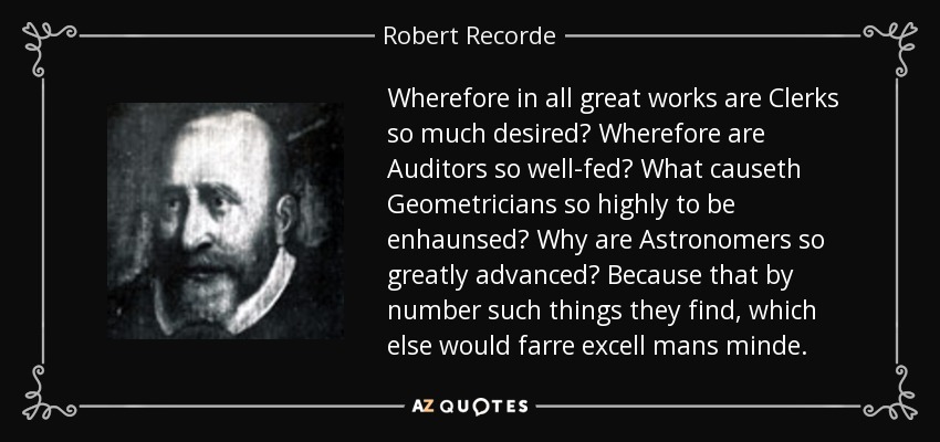 Wherefore in all great works are Clerks so much desired? Wherefore are Auditors so well-fed? What causeth Geometricians so highly to be enhaunsed? Why are Astronomers so greatly advanced? Because that by number such things they find, which else would farre excell mans minde. - Robert Recorde