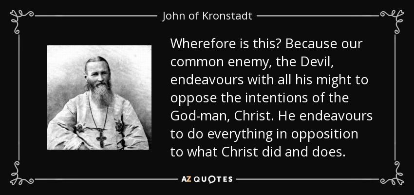 Wherefore is this? Because our common enemy, the Devil, endeavours with all his might to oppose the intentions of the God-man, Christ. He endeavours to do everything in opposition to what Christ did and does. - John of Kronstadt