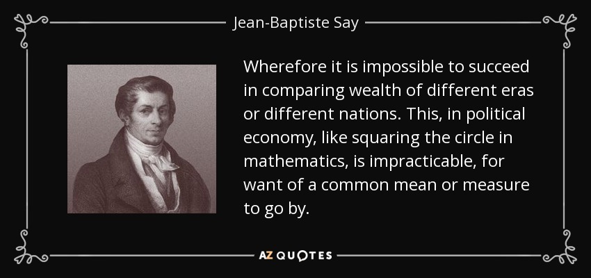 Wherefore it is impossible to succeed in comparing wealth of different eras or different nations. This, in political economy, like squaring the circle in mathematics, is impracticable, for want of a common mean or measure to go by. - Jean-Baptiste Say