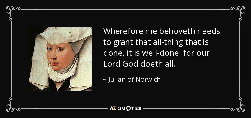 Wherefore me behoveth needs to grant that all-thing that is done, it is well-done: for our Lord God doeth all. - Julian of Norwich