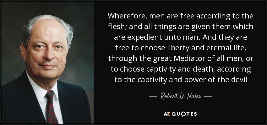 Wherefore, men are free according to the flesh; and all things are given them which are expedient unto man. And they are free to choose liberty and eternal life, through the great Mediator of all men, or to choose captivity and death, according to the captivity and power of the devil - Robert D. Hales