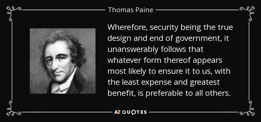 Wherefore, security being the true design and end of government, it unanswerably follows that whatever form thereof appears most likely to ensure it to us, with the least expense and greatest benefit, is preferable to all others. - Thomas Paine