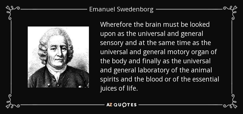 Wherefore the brain must be looked upon as the universal and general sensory and at the same time as the universal and general motory organ of the body and finally as the universal and general laboratory of the animal spirits and the blood or of the essential juices of life. - Emanuel Swedenborg