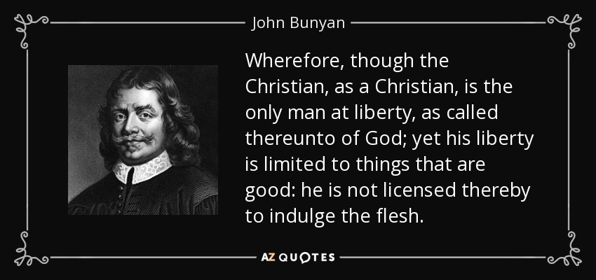 Wherefore, though the Christian, as a Christian, is the only man at liberty, as called thereunto of God; yet his liberty is limited to things that are good: he is not licensed thereby to indulge the flesh. - John Bunyan