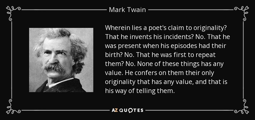 Wherein lies a poet's claim to originality? That he invents his incidents? No. That he was present when his episodes had their birth? No. That he was first to repeat them? No. None of these things has any value. He confers on them their only originality that has any value, and that is his way of telling them. - Mark Twain