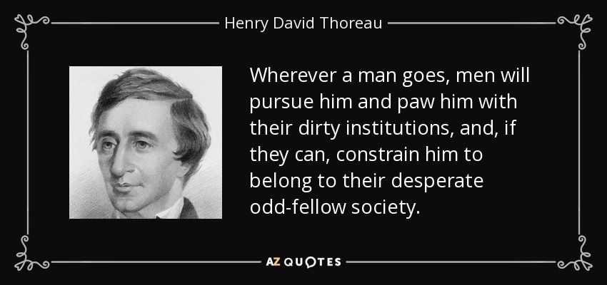 Wherever a man goes, men will pursue him and paw him with their dirty institutions, and, if they can, constrain him to belong to their desperate odd-fellow society. - Henry David Thoreau