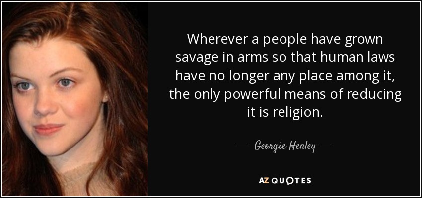 Wherever a people have grown savage in arms so that human laws have no longer any place among it, the only powerful means of reducing it is religion. - Georgie Henley