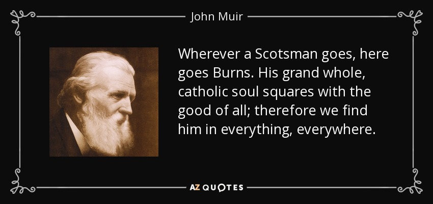 Wherever a Scotsman goes, here goes Burns. His grand whole, catholic soul squares with the good of all; therefore we find him in everything, everywhere. - John Muir