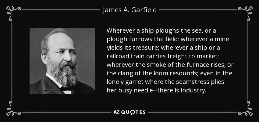 Wherever a ship ploughs the sea, or a plough furrows the field; wherever a mine yields its treasure; wherever a ship or a railroad train carries freight to market; wherever the smoke of the furnace rises, or the clang of the loom resounds; even in the lonely garret where the seamstress plies her busy needle--there is industry. - James A. Garfield