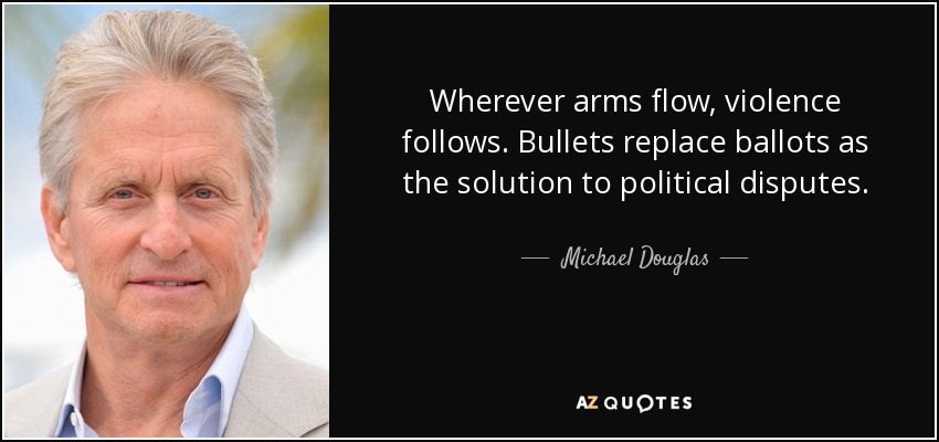 Wherever arms flow, violence follows. Bullets replace ballots as the solution to political disputes. - Michael Douglas