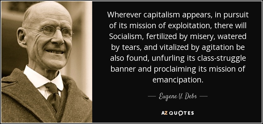 Wherever capitalism appears, in pursuit of its mission of exploitation, there will Socialism, fertilized by misery, watered by tears, and vitalized by agitation be also found, unfurling its class-struggle banner and proclaiming its mission of emancipation. - Eugene V. Debs