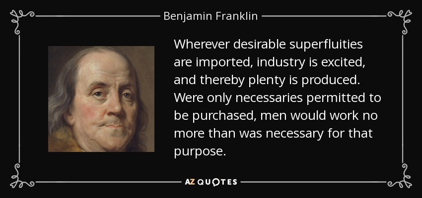 Wherever desirable superfluities are imported, industry is excited, and thereby plenty is produced. Were only necessaries permitted to be purchased, men would work no more than was necessary for that purpose. - Benjamin Franklin