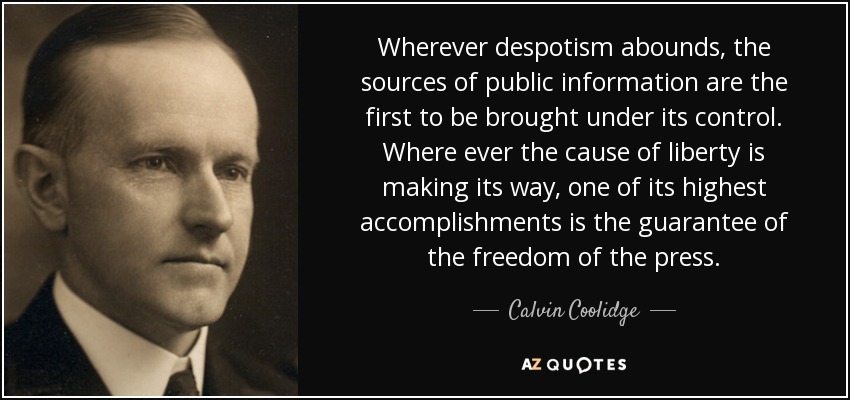 Wherever despotism abounds, the sources of public information are the first to be brought under its control. Where ever the cause of liberty is making its way, one of its highest accomplishments is the guarantee of the freedom of the press. - Calvin Coolidge