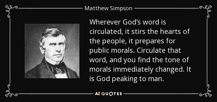 Wherever God's word is circulated, it stirs the hearts of the people, it prepares for public morals. Circulate that word, and you find the tone of morals immediately changed. It is God peaking to man. - Matthew Simpson