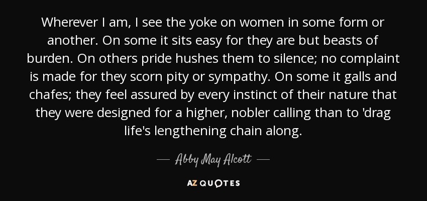 Wherever I am, I see the yoke on women in some form or another. On some it sits easy for they are but beasts of burden. On others pride hushes them to silence; no complaint is made for they scorn pity or sympathy. On some it galls and chafes; they feel assured by every instinct of their nature that they were designed for a higher, nobler calling than to 'drag life's lengthening chain along. - Abby May Alcott