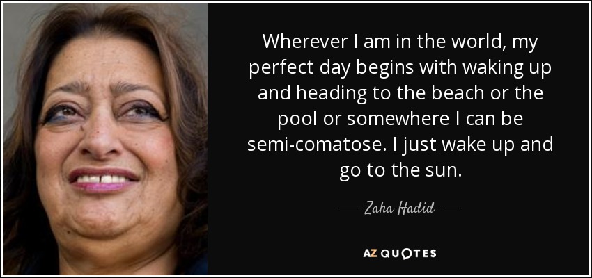 Wherever I am in the world, my perfect day begins with waking up and heading to the beach or the pool or somewhere I can be semi-comatose. I just wake up and go to the sun. - Zaha Hadid