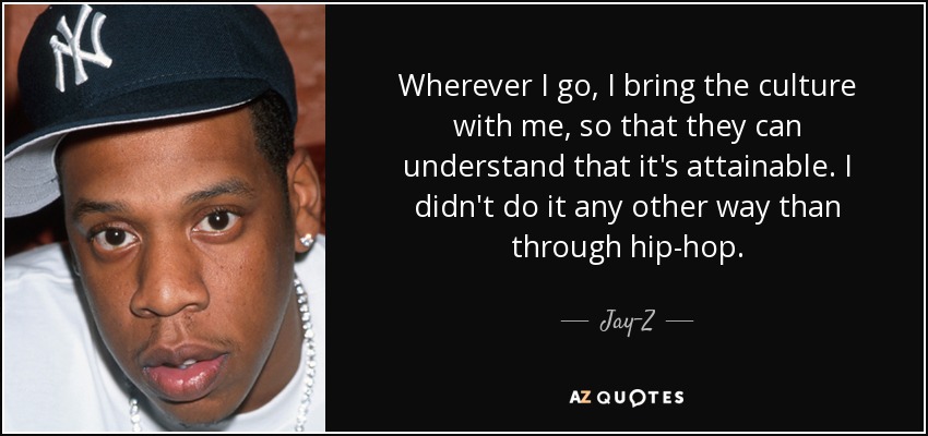 Wherever I go, I bring the culture with me, so that they can understand that it's attainable. I didn't do it any other way than through hip-hop. - Jay-Z