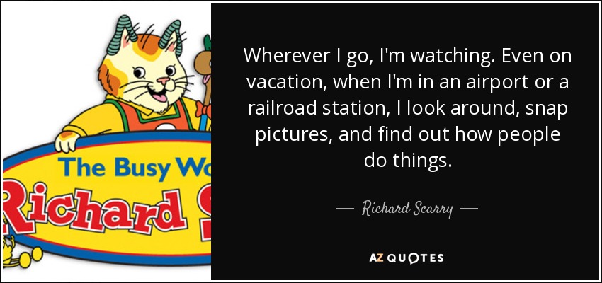 Wherever I go, I'm watching. Even on vacation, when I'm in an airport or a railroad station, I look around, snap pictures, and find out how people do things. - Richard Scarry