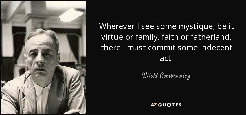 Wherever I see some mystique, be it virtue or family, faith or fatherland, there I must commit some indecent act. - Witold Gombrowicz
