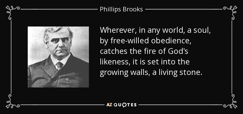 Wherever, in any world, a soul, by free-willed obedience, catches the fire of God's likeness, it is set into the growing walls, a living stone. - Phillips Brooks