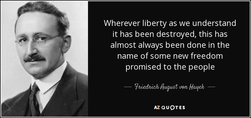 Wherever liberty as we understand it has been destroyed, this has almost always been done in the name of some new freedom promised to the people - Friedrich August von Hayek